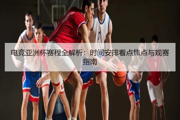 电竞亚洲杯赛程全解析：时间安排看点焦点与观赛指南