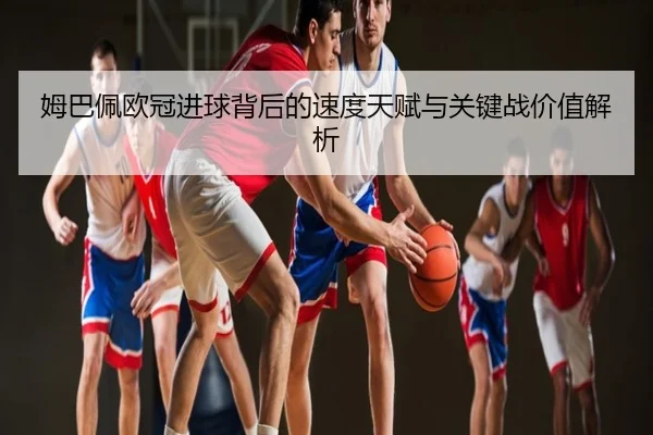 姆巴佩欧冠进球背后的速度天赋与关键战价值解析