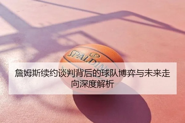 詹姆斯续约谈判背后的球队博弈与未来走向深度解析