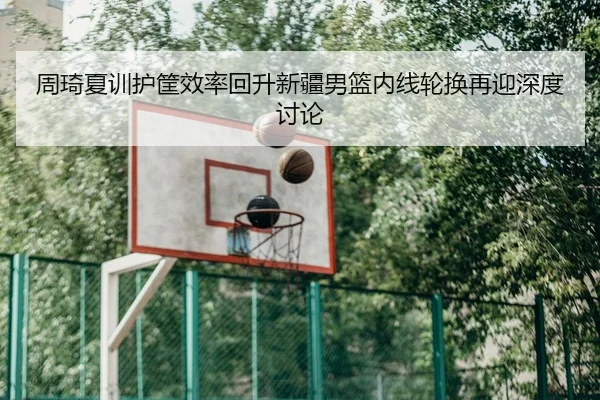 周琦夏训护筐效率回升新疆男篮内线轮换再迎深度讨论