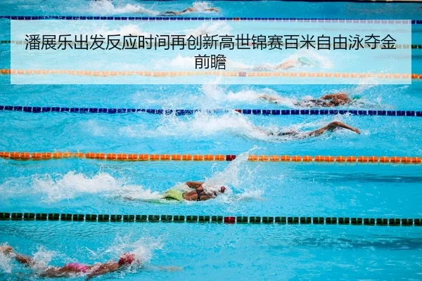 潘展乐出发反应时间再创新高世锦赛百米自由泳夺金前瞻
