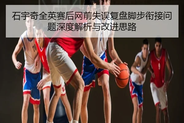 石宇奇全英赛后网前失误复盘脚步衔接问题深度解析与改进思路