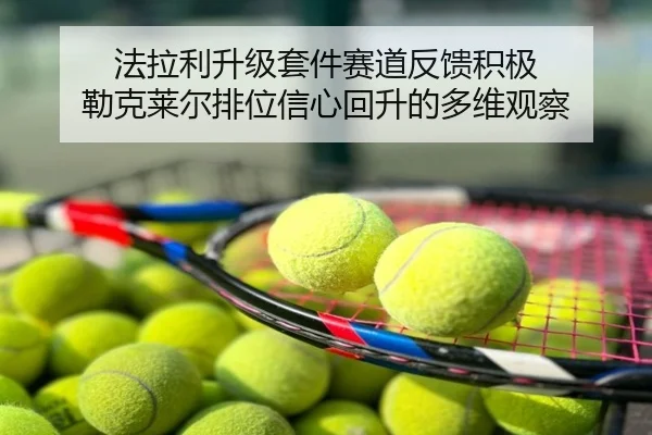 法拉利升级套件赛道反馈积极 勒克莱尔排位信心回升的多维观察