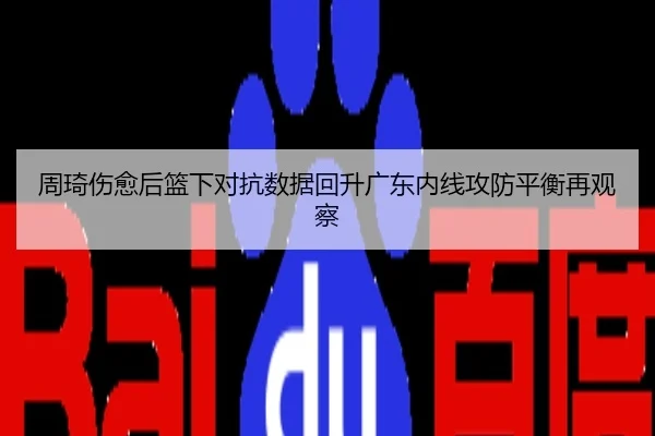 周琦伤愈后篮下对抗数据回升广东内线攻防平衡再观察