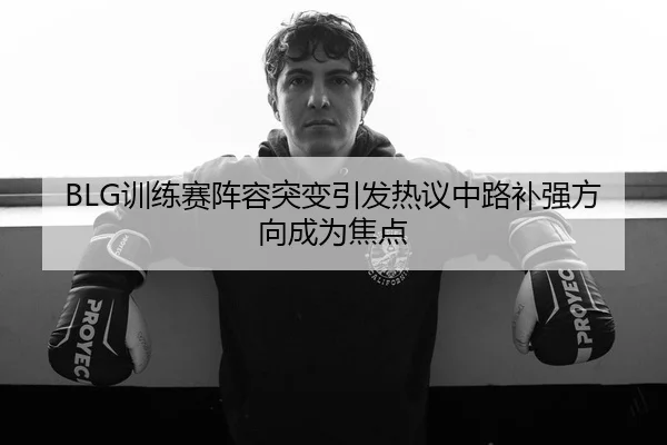 BLG训练赛阵容突变引发热议中路补强方向成为焦点