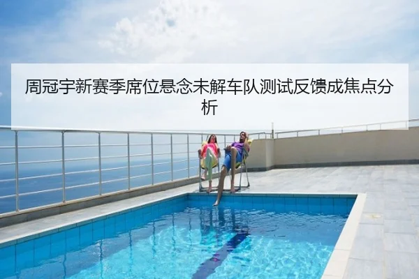 周冠宇新赛季席位悬念未解车队测试反馈成焦点分析