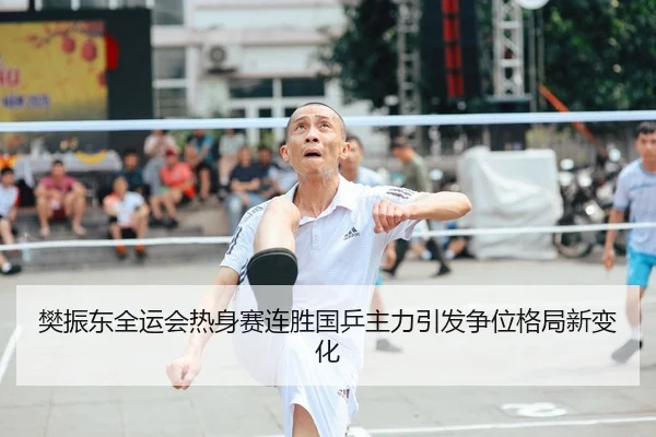 樊振东全运会热身赛连胜国乒主力引发争位格局新变化